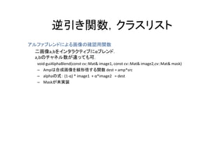 逆引き関数，クラスリスト
         逆引き関数 クラスリスト
アルファブレンドによる画像の確認用関数
アルフ ブレンドによる画像の確認用関数
  二画像a,bをインタラクティブにαブレンド．
  a,bのチャネル数が違っても可．
  void guiAlphaBlend(const cv::Mat& image1, const cv::Mat& image2,cv::Mat& mask)
  – Ampは合成画像を線形倍する関数 dest = amp*src
  – alphaの式： (1‐α) * image1  + α*image2 = dest
  – Maskが未実装
 