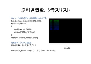 逆引き関数，クラスリスト
            逆引き関数 クラスリスト
コンソール出力の代わりに画像にprintfする
  ンソ ル出力の代わりに画像に                     fする
ConsoleImage console(Size(640,480));
for(int i=0;i<10;i++)
{
    double val = i*i/100.0;
    console( %03d : %f  i val)
    console("%03d : %f “,i, val)
}
imshow(“console”, console.show);

色付きでコンソール出力
始めの引数に色を指定するだけ！
                                                          出力例
Console(CV_RGB(0,255/(i+1),25.5*i),"%03d : %f",i, val);
 