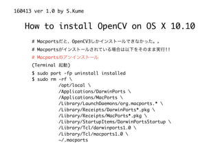 How to install OpenCV on OS X 10.10
160413 ver 1.0 by S.Kume
# Macportsだと、OpenCV3しかインストールできなかった。。
# Macportsがインストールされている場合は以下をそのまま実行!!
# Macportsのアンインストール
(Terminal 起動)
$ sudo port -fp uninstall installed
$ sudo rm -rf 
/opt/local 
/Applications/DarwinPorts 
/Applications/MacPorts 
/Library/LaunchDaemons/org.macports.* 
/Library/Receipts/DarwinPorts*.pkg 
/Library/Receipts/MacPorts*.pkg 
/Library/StartupItems/DarwinPortsStartup 
/Library/Tcl/darwinports1.0 
/Library/Tcl/macports1.0 
~/.macports
 