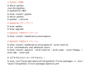 # Python の確認
$ which python
/usr/bin/python
# pythonがない場合 
$ brew install python
$ which python
$ python --version
# Homebrew のアップデート
$ brew update
$ brew upgrade
# OpenCV2 の場合のインストール
$ brew install homebrew/science/opencv
# OpenCV3 の場合のインストール
$ brew install homebrew/science/opencv3 —with-contrib
# For intermediate and advanced users.
$ brew install opencv3 --with-contrib --with-cuda --with-ffmpeg --
with-tbb --with-qt5
# 以下をやれとのメッセージがでるかも。。
$ echo /usr/local/opt/opencv3/lib/python2.7/site-packages >> /usr/
local/lib/python2.7/site-packages/opencv3.pth
 
