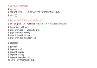 # OpenCV の動作確認
$ python
$ import cv2 # 何もメッセージがなければ、O.K.
$ quit()
# Pythonライブラリ もインストール
$ which pip # Pythonと一緒にインストールされているはず
$ brew install gcc
$ pip install --upgrade pip
$ pip install numpy
$ pip install scipy
$ pip install matplotlib
# 最終確認
$ python
$ import cv2
$ import numpy
$ import scipy
$ import matplotlib
## エラーがでなければ、O.K.
 