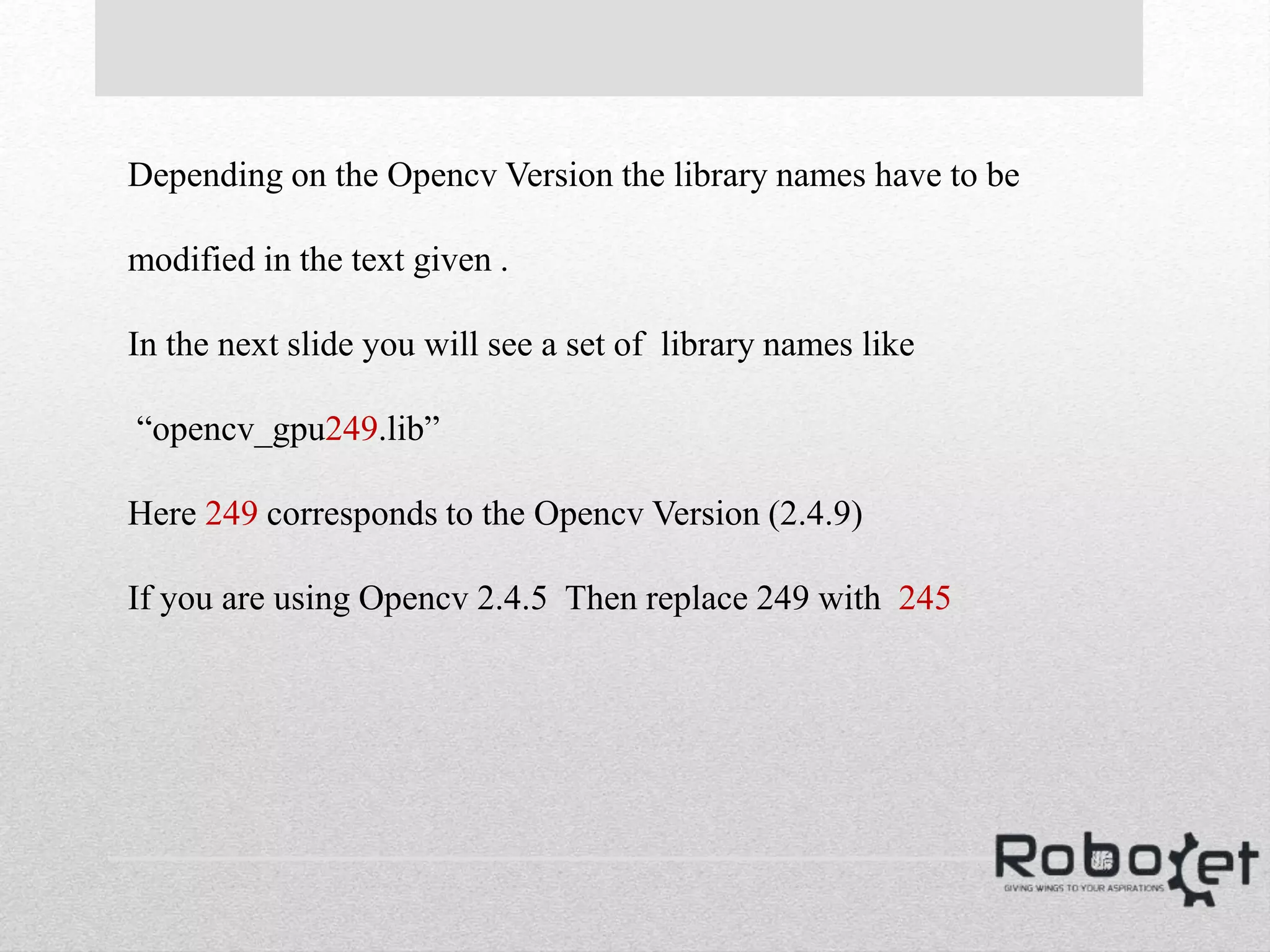 Depending on the Opencv Version the library names have to be
modified in the text given .
In the next slide you will see a set of library names like
“opencv_gpu249.lib”
Here 249 corresponds to the Opencv Version (2.4.9)
If you are using Opencv 2.4.5 Then replace 249 with 245
 