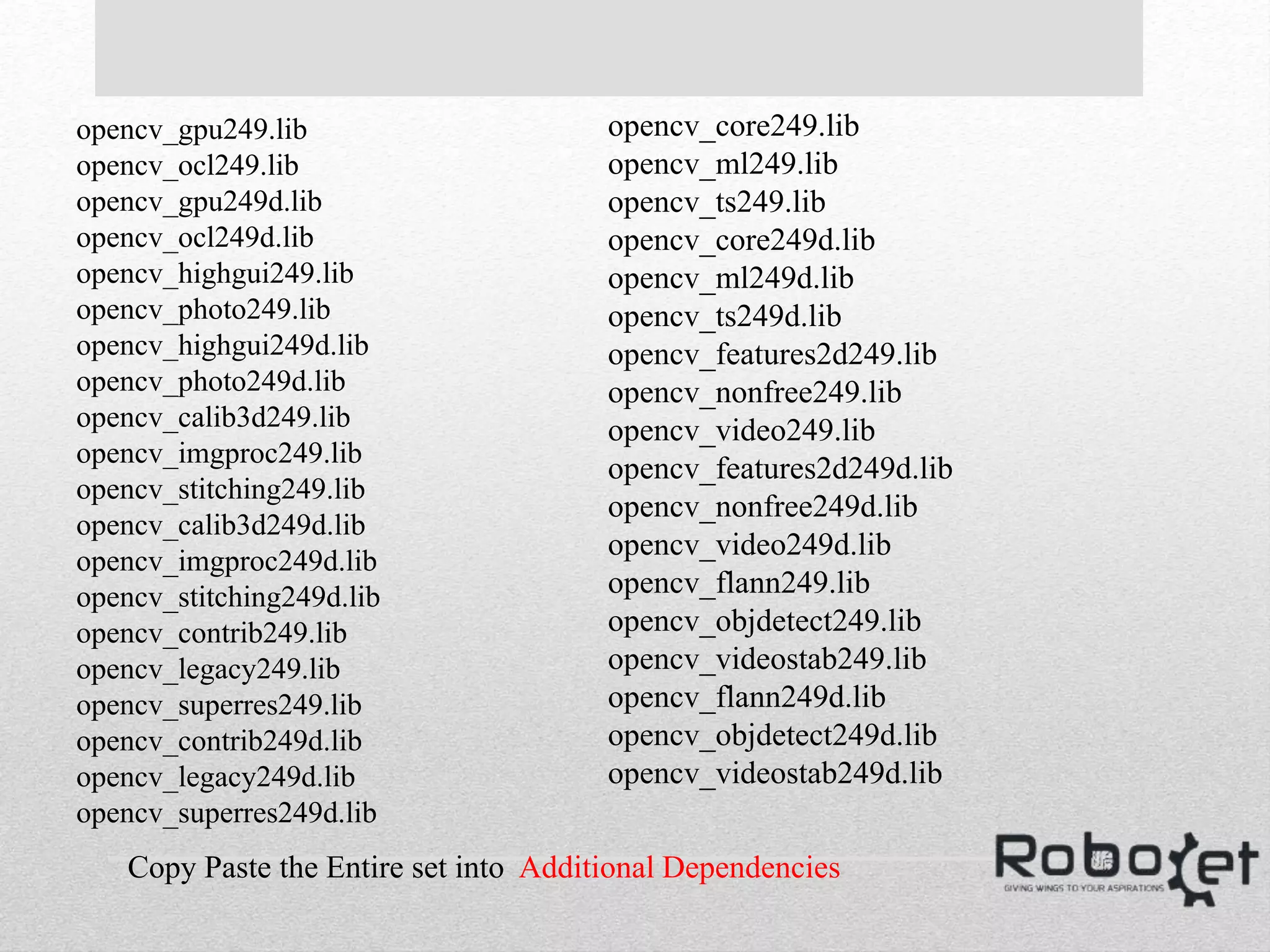 opencv_gpu249.lib
opencv_ocl249.lib
opencv_gpu249d.lib
opencv_ocl249d.lib
opencv_highgui249.lib
opencv_photo249.lib
opencv_highgui249d.lib
opencv_photo249d.lib
opencv_calib3d249.lib
opencv_imgproc249.lib
opencv_stitching249.lib
opencv_calib3d249d.lib
opencv_imgproc249d.lib
opencv_stitching249d.lib
opencv_contrib249.lib
opencv_legacy249.lib
opencv_superres249.lib
opencv_contrib249d.lib
opencv_legacy249d.lib
opencv_superres249d.lib
opencv_core249.lib
opencv_ml249.lib
opencv_ts249.lib
opencv_core249d.lib
opencv_ml249d.lib
opencv_ts249d.lib
opencv_features2d249.lib
opencv_nonfree249.lib
opencv_video249.lib
opencv_features2d249d.lib
opencv_nonfree249d.lib
opencv_video249d.lib
opencv_flann249.lib
opencv_objdetect249.lib
opencv_videostab249.lib
opencv_flann249d.lib
opencv_objdetect249d.lib
opencv_videostab249d.lib
Copy Paste the Entire set into Additional Dependencies
 