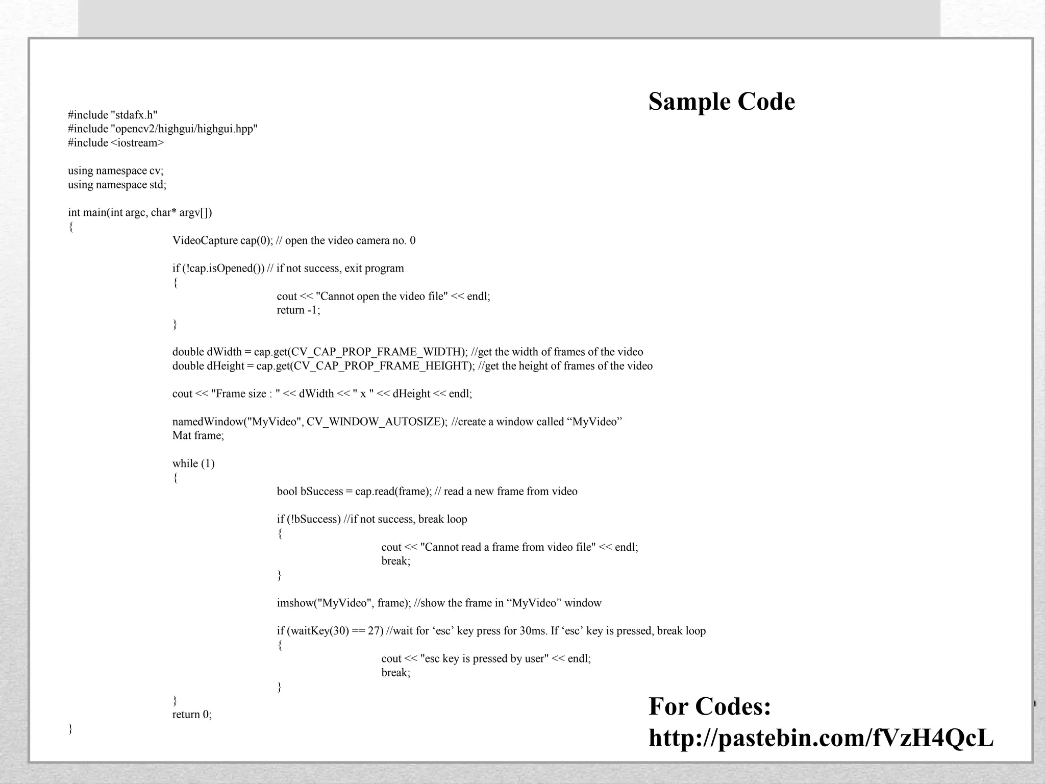 #include "stdafx.h"
#include "opencv2/highgui/highgui.hpp"
#include <iostream>
using namespace cv;
using namespace std;
int main(int argc, char* argv[])
{
VideoCapture cap(0); // open the video camera no. 0
if (!cap.isOpened()) // if not success, exit program
{
cout << "Cannot open the video file" << endl;
return -1;
}
double dWidth = cap.get(CV_CAP_PROP_FRAME_WIDTH); //get the width of frames of the video
double dHeight = cap.get(CV_CAP_PROP_FRAME_HEIGHT); //get the height of frames of the video
cout << "Frame size : " << dWidth << " x " << dHeight << endl;
namedWindow("MyVideo", CV_WINDOW_AUTOSIZE); //create a window called “MyVideo”
Mat frame;
while (1)
{
bool bSuccess = cap.read(frame); // read a new frame from video
if (!bSuccess) //if not success, break loop
{
cout << "Cannot read a frame from video file" << endl;
break;
}
imshow("MyVideo", frame); //show the frame in “MyVideo” window
if (waitKey(30) == 27) //wait for ‘esc’ key press for 30ms. If ‘esc’ key is pressed, break loop
{
cout << "esc key is pressed by user" << endl;
break;
}
}
return 0;
}
Sample Code
For Codes:
http://pastebin.com/fVzH4QcL
 