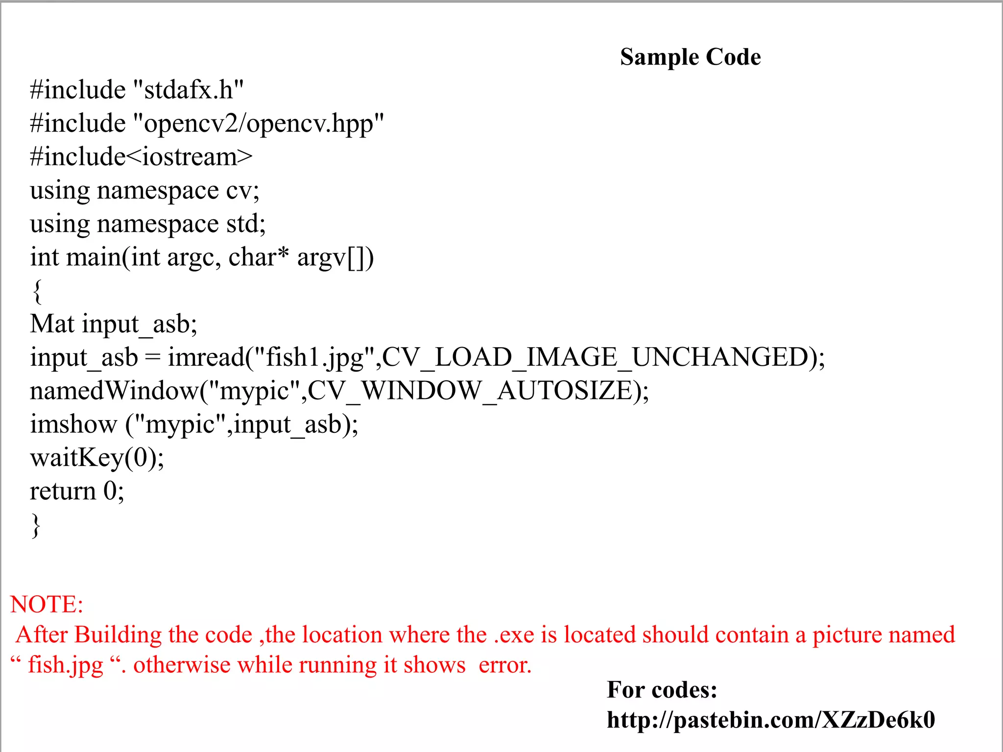 NOTE:
After Building the code ,the location where the .exe is located should contain a picture named
“ fish.jpg “. otherwise while running it shows error.
#include "stdafx.h"
#include "opencv2/opencv.hpp"
#include<iostream>
using namespace cv;
using namespace std;
int main(int argc, char* argv[])
{
Mat input_asb;
input_asb = imread("fish1.jpg",CV_LOAD_IMAGE_UNCHANGED);
namedWindow("mypic",CV_WINDOW_AUTOSIZE);
imshow ("mypic",input_asb);
waitKey(0);
return 0;
}
Sample Code
For codes:
http://pastebin.com/XZzDe6k0
 