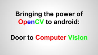 Bringing the power of
OpenCV to android:
Door to Computer Vision
 