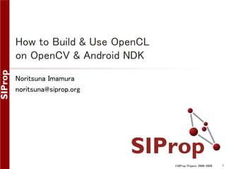 ©SIProp Project, 2006-2008 1 
How to Build & Use OpenCL 
on OpenCV & Android NDK 
Noritsuna Imamura 
noritsuna@siprop.org 
 