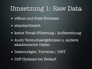 Umsetzung 1: Raw Data
• offene und freie Formate
• standardisiert
• keine Vorab-Filterung / Aufbereitung
• Auch Versuchsergebnisse u. andere
  akademische Daten
• Datenträger, Torrents / DHT
• Diff-Updates bei Bedarf
 