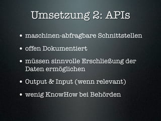 Umsetzung 2: APIs
• maschinen-abfragbare Schnittstellen
• offen Dokumentiert
• müssen sinnvolle Erschließung der
  Daten ermöglichen
• Output & Input (wenn relevant)
• wenig KnowHow bei Behörden
 