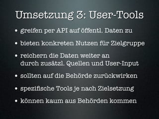 Umsetzung 3: User-Tools
• greifen per API auf öffentl. Daten zu
• bieten konkreten Nutzen für Zielgruppe
• reichern die Daten weiter an
  durch zusätzl. Quellen und User-Input
• sollten auf die Behörde zurückwirken
• speziﬁsche Tools je nach Zielsetzung
• können kaum aus Behörden kommen
 
