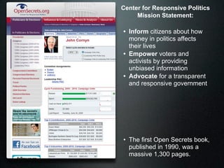 Center for Responsive Politics
     Mission Statement:

• Inform citizens about how
  money in politics affects
  their lives
• Empower voters and
  activists by providing
  unbiased information
• Advocate for a transparent
  and responsive government




• The first Open Secrets book,
  published in 1990, was a
  massive 1,300 pages.
 