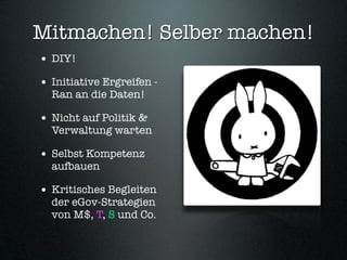 Mitmachen! Selber machen!
• DIY!
• Initiative Ergreifen -
  Ran an die Daten!

• Nicht auf Politik &
  Verwaltung warten

• Selbst Kompetenz
  aufbauen

• Kritisches Begleiten
  der eGov-Strategien
  von M$, T, S und Co.
 