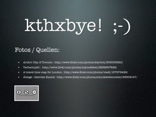 kthxbye! ;-)
Fotos / Quellen:
 •   Archiv City of Toronto : http://www.ﬂickr.com/photos/drpritch/305053820/
 •   Tschernoybl : http://www.ﬂickr.com/photos/marcoﬁeber/3832657425/
 •   A travel time map for London : http://www.ﬂickr.com/photos/vladt/157978489/
 •   Ablage : Gabriele Kantel : http://www.ﬂickr.com/photos/schockwellenreiter/36808147/
 