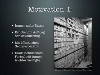 Motivation I:

• Immer mehr Daten
• Erhoben im Auftrag
  der Bevölkerung

• Mit öffentlichen
  Geldern bezahlt

• Dank technischem
  Fortschritt immer
  leichter verfügbar


                       The archives of the city of Toronto.
 