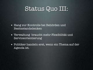 Status Quo III:

• Hang zur Kontrolle bei Behörden und
  Besitzstandsdenken

• Verwaltung braucht mehr Flexibilität und
  Serviceorientierung

• Politiker handeln erst, wenn ein Thema auf der
  Agenda ist.
 