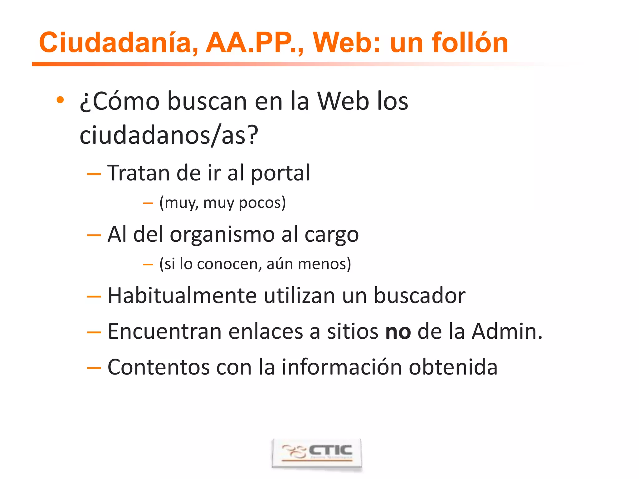 Ciudadanía, AA.PP., Web: un follón¿Cómo buscan en la Web los ciudadanos/as?Tratan de ir al portal(muy, muy pocos)Al del organismo al cargo(si lo conocen, aún menos)Habitualmente utilizan un buscadorEncuentran enlaces a sitios no de la Admin.Contentos con la información obtenida