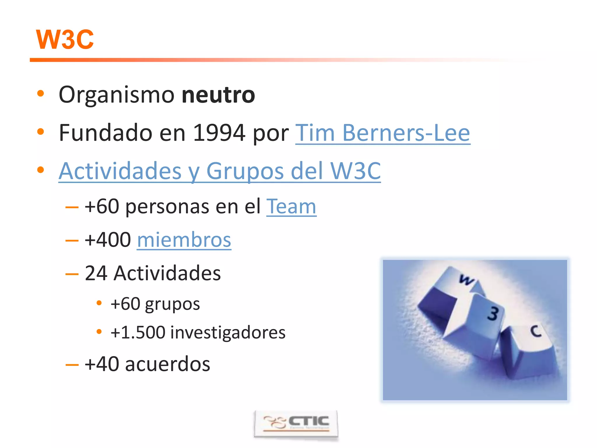 W3COrganismo neutroFundado en 1994 por Tim Berners-LeeActividades y Grupos del W3C+60 personas en el Team+400 miembros24 Actividades +60 grupos+1.500 investigadores+40 acuerdos