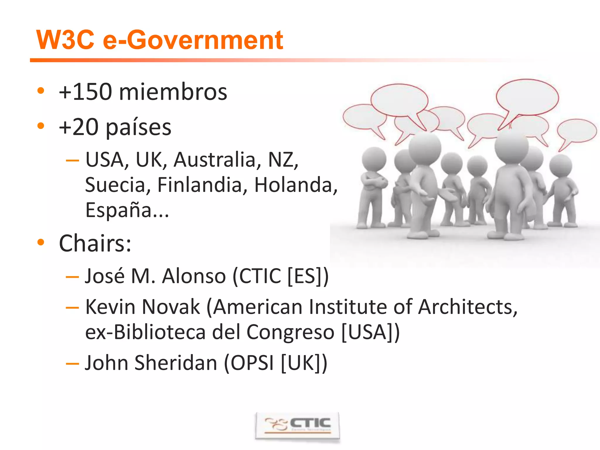 W3C e-Government+150 miembros+20 paísesUSA, UK, Australia, NZ, Suecia, Finlandia, Holanda,España...Chairs:José M. Alonso (CTIC [ES])Kevin Novak (American Institute of Architects, ex-Biblioteca del Congreso [USA])John Sheridan (OPSI [UK])