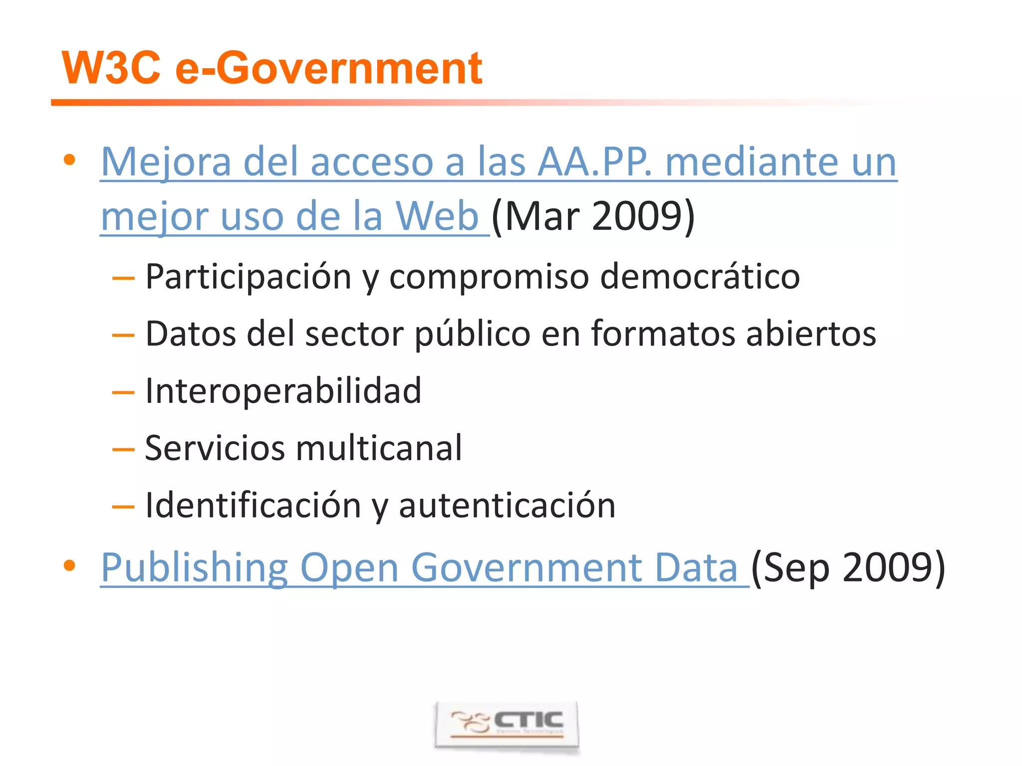 W3C e-GovernmentMejora del acceso a las AA.PP. mediante un mejor uso de la Web (Mar 2009)Participación y compromiso democráticoDatos del sector público en formatos abiertosInteroperabilidadServicios multicanalIdentificación y autenticaciónPublishing Open Government Data (Sep 2009)