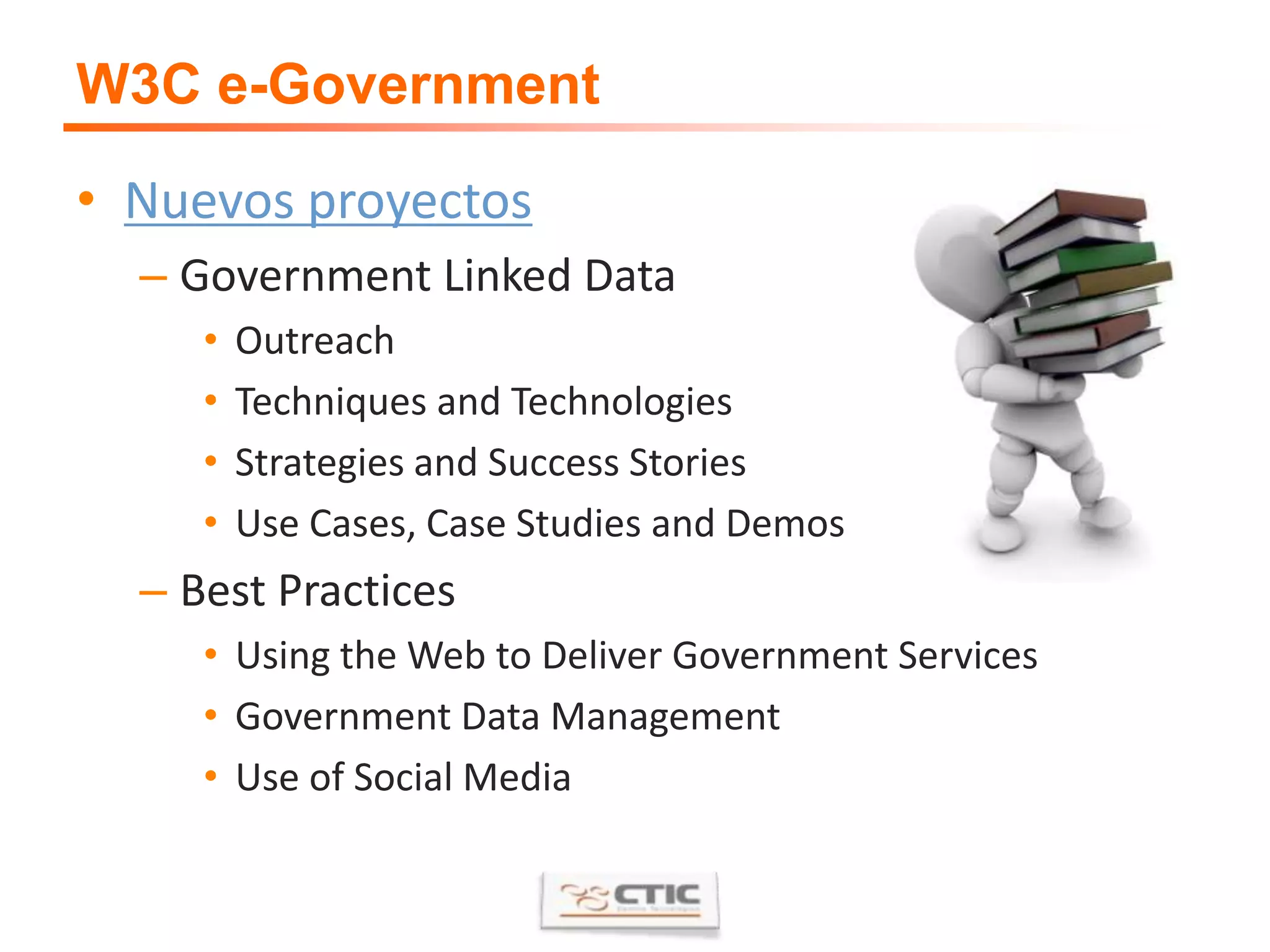 W3C e-GovernmentNuevos proyectosGovernment Linked DataOutreachTechniques and TechnologiesStrategies and Success StoriesUse Cases, Case Studies and DemosBest PracticesUsing the Web to Deliver Government Services Government Data ManagementUse of Social Media
