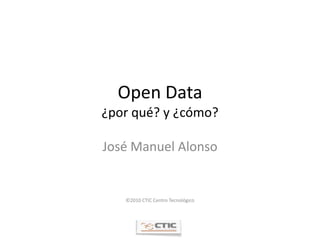 Open Data¿por qué? y ¿cómo? José Manuel Alonso ©2010 CTIC Centro Tecnológico 