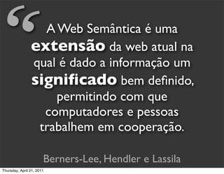 “                 A Web Semântica é uma
                extensão da web atual na
                qual é dado a informação um
                signiﬁcado bem deﬁnido,
                    permitindo com que
                  computadores e pessoas
                 trabalhem em cooperação.

                       Berners-Lee, Hendler e Lassila
Thursday, April 21, 2011
 