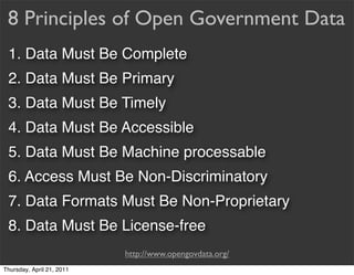 8 Principles of Open Government Data
 1. Data Must Be Complete
 2. Data Must Be Primary
 3. Data Must Be Timely
 4. Data Must Be Accessible
 5. Data Must Be Machine processable
 6. Access Must Be Non-Discriminatory
 7. Data Formats Must Be Non-Proprietary
 8. Data Must Be License-free
                           http://www.opengovdata.org/
Thursday, April 21, 2011
 