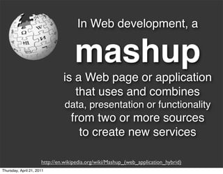 In Web development, a

                                    mashup
                               is a Web page or application
                                  that uses and combines
                                data, presentation or functionality
                                  from two or more sources
                                    to create new services

                      http://en.wikipedia.org/wiki/Mashup_(web_application_hybrid)
Thursday, April 21, 2011
 