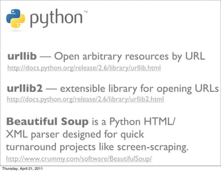 urllib — Open arbitrary resources by URL
   http://docs.python.org/release/2.6/library/urllib.html

  urllib2 — extensible library for opening URLs
  http://docs.python.org/release/2.6/library/urllib2.html


  Beautiful Soup is a Python HTML/
  XML parser designed for quick
  turnaround projects like screen-scraping.
  http://www.crummy.com/software/BeautifulSoup/
Thursday, April 21, 2011
 