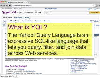 What is YQL?
         The Yahoo! Query Language is an
         expressive SQL-like language that
         lets you query, filter, and join data
         across Web services.



Thursday, April 21, 2011
 