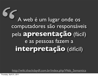 “              A web é um lugar onde os
             computadores são responsáveis
             pela apresentação (fácil)
                  e as pessoas fazem a
              interpretação (difícil)

              http://wiki.thackdaydf.com.br/index.php/Web_Semantica
Thursday, April 21, 2011
 