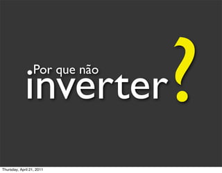 inverter
                  Por que não

                                ?
Thursday, April 21, 2011
 