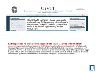 La trasparenza “è intesa come accessibilità totale  (...)  delle informazioni  concernenti ogni aspetto dell’organizzazione, degli indicatori relativi agli andamenti gestionali e all’utilizzo delle risorse per il perseguimento delle funzioni istituzionali, dei risultati dell’attività di misurazione e valutazione (...)” (articolo 11, comma 1). Si tratta di una nozione diversa da quella contenuta negli articoli 22 e seguenti della legge 7 agosto 1990, n. 241, dove la trasparenza è considerata nei più ristretti termini di diritto di accesso ai documenti amministrativi, qualificato dalla titolarità di un interesse e sottoposto a specifici requisiti e limiti. 