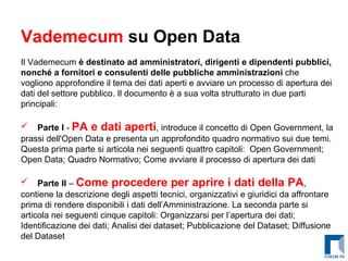 Vademecum  su Open Data Il Vademecum  è destinato ad amministratori, dirigenti e dipendenti pubblici, nonché a fornitori e consulenti delle pubbliche amministrazioni  che vogliono approfondire il tema dei dati aperti e avviare un processo di apertura dei dati del settore pubblico. Il documento è a sua volta strutturato in due parti principali: Parte I  -  PA e dati aperti , introduce il concetto di Open Government, la prassi dell'Open Data e presenta un approfondito quadro normativo sui due temi. Questa prima parte si articola nei seguenti quattro capitoli:  Open Government; Open Data; Quadro Normativo; Come avviare il processo di apertura dei dati Parte II  –  Come procedere per aprire i dati della PA , contiene la descrizione degli aspetti tecnici, organizzativi e giuridici da affrontare prima di rendere disponibili i dati dell’Amministrazione. La seconda parte si articola nei seguenti cinque capitoli: Organizzarsi per l’apertura dei dati; Identificazione dei dati; Analisi dei dataset; Pubblicazione del Dataset; Diffusione del Dataset 