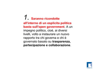 1.  Saranno ricondotte all'interno di un esplicita politica basta sull'open government . A un impegno politico, cioè, ai diversi livelli, volto a instaurare un nuovo rapporto tra chi governa e chi è governato basato su  trasparenza, partecipazione e collaborazione .   