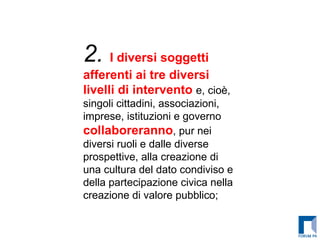2.  I diversi soggetti afferenti ai tre diversi livelli di intervento  e, cioè, singoli cittadini, associazioni, imprese, istituzioni e governo  collaboreranno , pur nei diversi ruoli e dalle diverse prospettive, alla creazione di una cultura del dato condiviso e della partecipazione civica nella creazione di valore pubblico; 