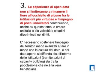 3 .  Le esperienze di open data non si limiteranno a rimanere il fiore all'occhiello di alcune fra le istituzioni più virtuose e l'impegno di pochi innovatori  contribuendo, anche su questo tema, a creare un'Italia a più velocità e cittadini discriminati nei diritti. E' necessario sostenere l'impegno dei territori meno avanzati e fare in modo che la cultura del dato, e del dato aperto si diffonda sia all'interno delle istituzioni (tramite azioni di capacity building) sia tra la popolazione che ne è la vera beneficiaria. 