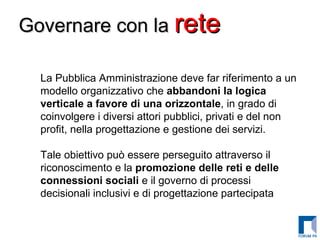 Governare con la  rete   La Pubblica Amministrazione deve far riferimento a un modello organizzativo che  abbandoni la logica verticale a favore di una orizzontale , in grado di coinvolgere i diversi attori pubblici, privati e del non profit, nella progettazione e gestione dei servizi. Tale obiettivo può essere perseguito attraverso il riconoscimento e la  promozione delle reti e delle connessioni sociali  e il governo di processi decisionali inclusivi e di progettazione partecipata   