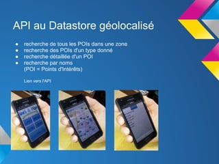 API au Datastore géolocalisé
●   recherche de tous les POIs dans une zone
●   recherche des POIs d'un type donné
●   recherche détaillée d'un POI
●   recherche par noms
    (POI = Points d'Intérêts)

    Lien vers l'API
 