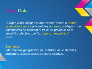 Open Data

"L'Open Data désigne le mouvement visant à rendre
accessible à tous via le web les données publiques non
nominatives ne relevant ni de la vie privée ni de la
sécurité collectées par les organismes publics"
source



Exemples:
Informations géographiques, statistiques, culturelles,
pratiques, transports, règlements, études, indicateurs...
 