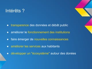 Intérêts ?


● transparence des données et débât public

● améliorer le fonctionnement des institutions

● faire émerger de nouvelles connaissances

● améliorer les services aux habitants

● développer un "écosystème" autour des donées
 