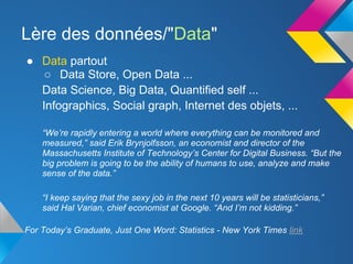 Lère des données/"Data"
● Data partout
   ○ Data Store, Open Data ...
  Data Science, Big Data, Quantified self ...
  Infographics, Social graph, Internet des objets, ...

    “We’re rapidly entering a world where everything can be monitored and
    measured,” said Erik Brynjolfsson, an economist and director of the
    Massachusetts Institute of Technology’s Center for Digital Business. “But the
    big problem is going to be the ability of humans to use, analyze and make
    sense of the data.”

    “I keep saying that the sexy job in the next 10 years will be statisticians,”
    said Hal Varian, chief economist at Google. “And I’m not kidding.”

For Today’s Graduate, Just One Word: Statistics - New York Times link
 