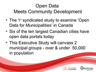Open Data
    Meets Community Development
• The 1st syndicated study to examine ‘Open
  Data for Municipalities’ in Canada
• Six of the ten largest Canadian cities have
  open data portals today
• This Executive Study will canvass 2
  municipal groups - over & under 50,000
  in population
 