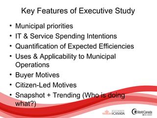 Key Features of Executive Study
• Municipal priorities
• IT & Service Spending Intentions
• Quantification of Expected Efficiencies
• Uses & Applicability to Municipal
  Operations
• Buyer Motives
• Citizen-Led Motives
• Snapshot + Trending (Who is doing
  what?)
 