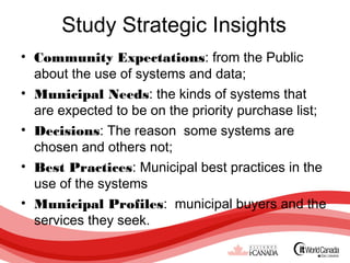 Study Strategic Insights
• Community Expectations: from the Public
  about the use of systems and data;
• Municipal Needs: the kinds of systems that
  are expected to be on the priority purchase list;
• Decisions: The reason some systems are
  chosen and others not;
• Best Practices: Municipal best practices in the
  use of the systems
• Municipal Profiles: municipal buyers and the
  services they seek.
 