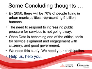 Some Concluding thoughts …
• By 2050, there will be 70% of people living in
  urban municipalities, representing 9 billion
  humans.
• The need to respond to increasing public
  pressure for services is not going away.
• Open Data is becoming one of the critical tools
  for service alignment and engagement with
  citizenry, and good government.
• We need this study. We need your participation.
• Help us, help you.
 