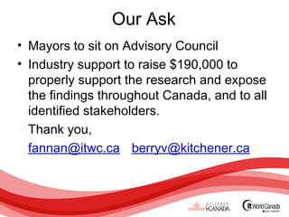 Our Ask
• Mayors to sit on Advisory Council
• Industry support to raise $190,000 to
  properly support the research and expose
  the findings throughout Canada, and to all
  identified stakeholders.
  Thank you,
  fannan@itwc.ca berryv@kitchener.ca
 