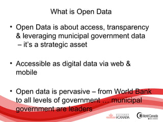 What is Open Data

• Open Data is about access, transparency
  & leveraging municipal government data
  – it’s a strategic asset

• Accessible as digital data via web &
  mobile

• Open data is pervasive – from World Bank
  to all levels of government … municipal
  government are leaders
 