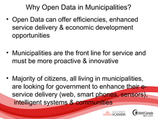 Why Open Data in Municipalities?
• Open Data can offer efficiencies, enhanced
  service delivery & economic development
  opportunities

• Municipalities are the front line for service and
  must be more proactive & innovative

• Majority of citizens, all living in municipalities,
  are looking for government to enhance their e-
  service delivery (web, smart phones, sensors),
   intelligent systems & communities
 