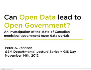 Can Open Data lead to
      Open Government?
      An investigation of the state of Canadian
      municipal government open data portals


        Peter A. Johnson
        GEM Departmental Lecture Series + GIS Day
        November 14th, 2012



Friday, 30 November, 12
 